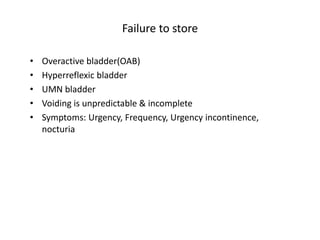 Failure to store
• Overactive bladder(OAB)
• Hyperreflexic bladder
• UMN bladder
• Voiding is unpredictable & incomplete
• Symptoms: Urgency, Frequency, Urgency incontinence,
nocturia
 