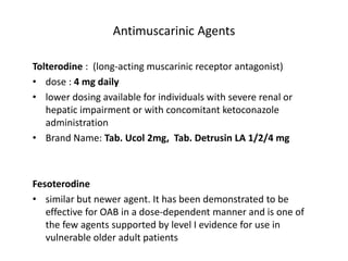 Antimuscarinic Agents
Tolterodine : (long-acting muscarinic receptor antagonist)
• dose : 4 mg daily
• lower dosing available for individuals with severe renal or
hepatic impairment or with concomitant ketoconazole
administration
• Brand Name: Tab. Ucol 2mg, Tab. Detrusin LA 1/2/4 mg
Fesoterodine
• similar but newer agent. It has been demonstrated to be
effective for OAB in a dose-dependent manner and is one of
the few agents supported by level I evidence for use in
vulnerable older adult patients
 