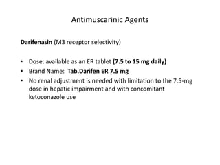 Antimuscarinic Agents
Darifenasin (M3 receptor selectivity)
• Dose: available as an ER tablet (7.5 to 15 mg daily)
• Brand Name: Tab.Darifen ER 7.5 mg
• No renal adjustment is needed with limitation to the 7.5-mg
dose in hepatic impairment and with concomitant
ketoconazole use
 