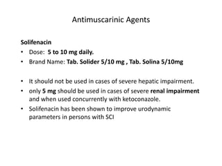 Antimuscarinic Agents
Solifenacin
• Dose: 5 to 10 mg daily.
• Brand Name: Tab. Solider 5/10 mg , Tab. Solina 5/10mg
• It should not be used in cases of severe hepatic impairment.
• only 5 mg should be used in cases of severe renal impairment
and when used concurrently with ketoconazole.
• Solifenacin has been shown to improve urodynamic
parameters in persons with SCI
 