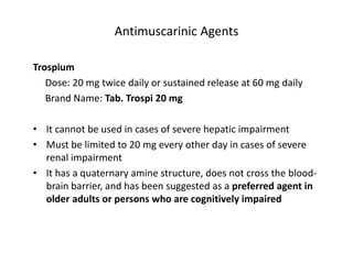 Antimuscarinic Agents
Trospium
Dose: 20 mg twice daily or sustained release at 60 mg daily
Brand Name: Tab. Trospi 20 mg
• It cannot be used in cases of severe hepatic impairment
• Must be limited to 20 mg every other day in cases of severe
renal impairment
• It has a quaternary amine structure, does not cross the blood-
brain barrier, and has been suggested as a preferred agent in
older adults or persons who are cognitively impaired
 
