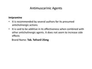 Antimuscarinic Agents
Imipramine
• It is recommended by several authors for its presumed
anticholinergic actions
• It is said to be additive in its effectiveness when combined with
other anticholinergic agents. It does not seem to increase side
effects
Brand Name: Tab. Tofranil 25mg
 