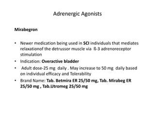 Adrenergic Agonists
Mirabegron
• Newer medication being used in SCI individuals that mediates
relaxationof the detrussor muscle via ß-3 adrenoreceptor
stimulation
• Indication: Overactive bladder
• Adult dose-25 mg daily . May increase to 50 mg daily based
on individual efficacy and Tolerability
• Brand Name: Tab. Betmira ER 25/50 mg, Tab. Mirabeg ER
25/50 mg , Tab.Utromeg 25/50 mg
 