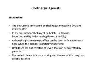 Cholinergic Agonists
Bethanechol
• The detrusor is innervated by cholinergic muscarinic (M2 and
m3)receptors
• In theory, bethanechol might be helpful in detrusor
hypocontractility by increasing detrusor activity
• Although a pharmacologic effect can be seen with a parenteral
dose when the bladder is partially innervated
• Oral doses are not effective at levels that can be tolerated by
patients
• Controlled clinical trials are lacking and the use of this drug has
greatly declined
 