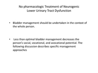 No pharmacologic Treatment of Neurogenic
Lower Urinary Tract Dysfunction
• Bladder management should be undertaken in the context of
the whole person.
• Less than optimal bladder management decreases the
person’s social, vocational, and avocational potential. The
following discussion describes specific management
approaches
 