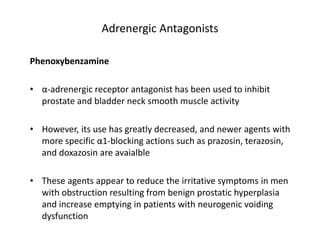 Adrenergic Antagonists
Phenoxybenzamine
• α-adrenergic receptor antagonist has been used to inhibit
prostate and bladder neck smooth muscle activity
• However, its use has greatly decreased, and newer agents with
more specific α1-blocking actions such as prazosin, terazosin,
and doxazosin are avaialble
• These agents appear to reduce the irritative symptoms in men
with obstruction resulting from benign prostatic hyperplasia
and increase emptying in patients with neurogenic voiding
dysfunction
 