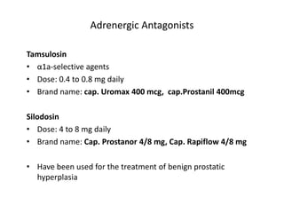 Adrenergic Antagonists
Tamsulosin
• α1a-selective agents
• Dose: 0.4 to 0.8 mg daily
• Brand name: cap. Uromax 400 mcg, cap.Prostanil 400mcg
Silodosin
• Dose: 4 to 8 mg daily
• Brand name: Cap. Prostanor 4/8 mg, Cap. Rapiflow 4/8 mg
• Have been used for the treatment of benign prostatic
hyperplasia
 
