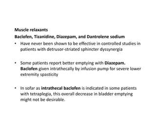 Muscle relaxants
Baclofen, Tizanidine, Diazepam, and Dantrolene sodium
• Have never been shown to be effective in controlled studies in
patients with detrusor-striated sphincter dyssynergia
• Some patients report better emptying with Diazepam.
Baclofen given intrathecally by infusion pump for severe lower
extremity spasticity
• In sofar as intrathecal baclofen is indicated in some patients
with tetraplegia, this overall decrease in bladder emptying
might not be desirable.
 