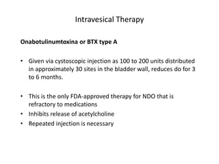 Intravesical Therapy
Onabotulinumtoxina or BTX type A
• Given via cystoscopic injection as 100 to 200 units distributed
in approximately 30 sites in the bladder wall, reduces do for 3
to 6 months.
• This is the only FDA-approved therapy for NDO that is
refractory to medications
• Inhibits release of acetylcholine
• Repeated injection is necessary
 