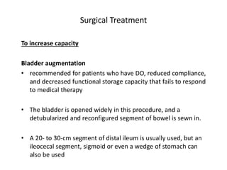 Surgical Treatment
To increase capacity
Bladder augmentation
• recommended for patients who have DO, reduced compliance,
and decreased functional storage capacity that fails to respond
to medical therapy
• The bladder is opened widely in this procedure, and a
detubularized and reconfigured segment of bowel is sewn in.
• A 20- to 30-cm segment of distal ileum is usually used, but an
ileocecal segment, sigmoid or even a wedge of stomach can
also be used
 