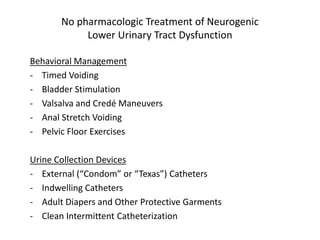 No pharmacologic Treatment of Neurogenic
Lower Urinary Tract Dysfunction
Behavioral Management
- Timed Voiding
- Bladder Stimulation
- Valsalva and Credé Maneuvers
- Anal Stretch Voiding
- Pelvic Floor Exercises
Urine Collection Devices
- External (“Condom” or “Texas”) Catheters
- Indwelling Catheters
- Adult Diapers and Other Protective Garments
- Clean Intermittent Catheterization
 