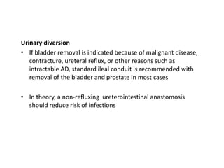 Urinary diversion
• If bladder removal is indicated because of malignant disease,
contracture, ureteral reflux, or other reasons such as
intractable AD, standard ileal conduit is recommended with
removal of the bladder and prostate in most cases
• In theory, a non-refluxing ureterointestinal anastomosis
should reduce risk of infections
 