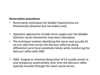 Denervation procedures
• Denervation techniques for bladder hyperactivity are
theoretically attractive but not widely used.
• Operative approaches include nerve supply near the bladder.
Selective sacral rhizotomies have been attempted.
• The technique involves identifying the nerve root (usually S3
on one side) that carries the detrusor reflex by doing
differential sacral local anesthetic blocks while monitoring the
detrusor reflex with CMG
• CMG. Surgical or chemical destruction of S3 usually results in
only temporary acontractility. Over time the detrusor reflex
typically reroutes through the intact sacral nerves.
 