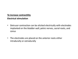To increase contractility
Electrical stimulation
• Detrusor contraction can be elicited electrically with electrodes
implanted on the bladder wall, pelvic nerves, sacral roots, and
conus
• The electrodes are placed on the anterior roots either
intradurally or extradurally
 