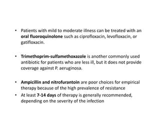 • Patients with mild to moderate illness can be treated with an
oral fluoroquinolone such as ciprofloxacin, levofloxacin, or
gatifloxacin.
• Trimethoprim-sulfamethoxazole is another commonly used
antibiotic for patients who are less ill, but it does not provide
coverage against P. aeruginosa.
• Ampicillin and nitrofurantoin are poor choices for empirical
therapy because of the high prevalence of resistance
• At least 7-14 days of therapy is generally recommended,
depending on the severity of the infection
 