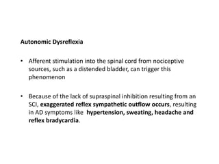 Autonomic Dysreflexia
• Afferent stimulation into the spinal cord from nociceptive
sources, such as a distended bladder, can trigger this
phenomenon
• Because of the lack of supraspinal inhibition resulting from an
SCI, exaggerated reflex sympathetic outflow occurs, resulting
in AD symptoms like hypertension, sweating, headache and
reflex bradycardia.
 
