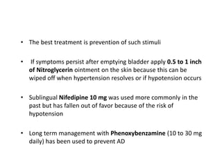 • The best treatment is prevention of such stimuli
• If symptoms persist after emptying bladder apply 0.5 to 1 inch
of Nitroglycerin ointment on the skin because this can be
wiped off when hypertension resolves or if hypotension occurs
• Sublingual Nifedipine 10 mg was used more commonly in the
past but has fallen out of favor because of the risk of
hypotension
• Long term management with Phenoxybenzamine (10 to 30 mg
daily) has been used to prevent AD
 