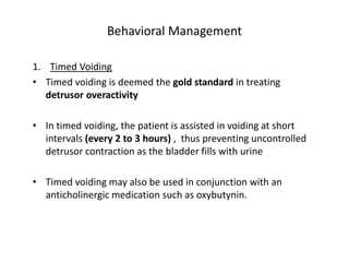 Behavioral Management
1. Timed Voiding
• Timed voiding is deemed the gold standard in treating
detrusor overactivity
• In timed voiding, the patient is assisted in voiding at short
intervals (every 2 to 3 hours) , thus preventing uncontrolled
detrusor contraction as the bladder fills with urine
• Timed voiding may also be used in conjunction with an
anticholinergic medication such as oxybutynin.
 