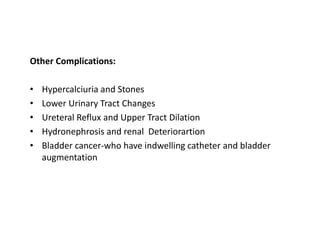 Other Complications:
• Hypercalciuria and Stones
• Lower Urinary Tract Changes
• Ureteral Reflux and Upper Tract Dilation
• Hydronephrosis and renal Deteriorartion
• Bladder cancer-who have indwelling catheter and bladder
augmentation
 