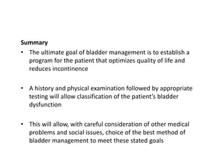 Summary
• The ultimate goal of bladder management is to establish a
program for the patient that optimizes quality of life and
reduces incontinence
• A history and physical examination followed by appropriate
testing will allow classification of the patient’s bladder
dysfunction
• This will allow, with careful consideration of other medical
problems and social issues, choice of the best method of
bladder management to meet these stated goals
 