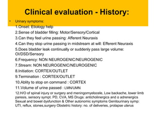 Clinical evaluation - History:
• Urinary symptoms:
1.Onset: Etiology help
2.Sense of bladder filling: Motor/Sensory/Cortical
3.Can they feel urine passing: Afferent Neuraxis
4.Can they stop urine passing in midstream at will: Efferent Neuraxis
5.Does bladder leak continually or suddenly pass large volume:
OI/DSD/Sensory
6.Frequency: NON NEUROGENIC/NEUROGENIC
7.Stream: NON NEUROGENIC/NEUROGENIC
8.Initiation: CORTEX/OUTLET
9.Termination : CORTEX/OUTLET
10.Ablity to stop on command : CORTEX
11.Volume of urine passed : LMN/UMN
12.H/O of spinal injury or surgery and meningomyelocele, Low backache, lower limb
paresis, sensory sympt. PD, CVA, MS Drugs: anticholinergics and α adrenergics
Sexual and bowel dysfunction & Other autonomic symptoms Genitourinary symp:
UTI, reflux, stones,surgery Obstetric history: no. of deliveries, prolapse uterus
 