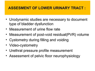 ASSESMENT OF LOWER URINARY TRACT :
• Urodynamic studies are necessary to document
type of bladder dysfunction
• Measuremen...