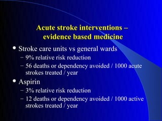 Acute stroke interventions –
         evidence based medicine
 Stroke   care units vs general wards
  – 9% relative risk reduction
  – 56 deaths or dependency avoided / 1000 acute
    strokes treated / year
 Aspirin
  – 3% relative risk reduction
  – 12 deaths or dependency avoided / 1000 active
    strokes treated / year
 