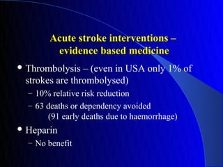 Acute stroke interventions –
        evidence based medicine
 Thrombolysis  – (even in USA only 1% of
 strokes are thrombolysed)
  – 10% relative risk reduction
  – 63 deaths or dependency avoided
       (91 early deaths due to haemorrhage)
 Heparin
  – No benefit
 