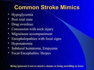 Common Stroke Mimics
    Hypoglycemia
    Post ictal state
    Drug overdose
    Concussion with neck injury
    Migrainous accompaniment
    Encephalopathies with focal signs
    Hyponatremia
    Subdural hematoma, Empyema
    Focal Encephalitis: Herpes


    Being ignorant is not so much a shame as being unwilling to learn
 