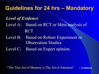 Guidelines for 24 hrs – Mandatory
Level of Evidence
Level A: Based on RCT or Meta analysis of
          RCT
Level B: Based on Robust Experiment or
           Observation Studies
Level C: Based on Expert opinion.



“The True Art of Memory is The Art of Attention”   - S.Johnson
 