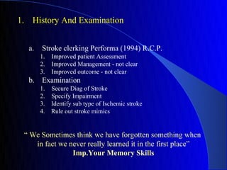 1. History And Examination


  a.   Stroke clerking Performa (1994) R.C.P.
       1.   Improved patient Assessment
       2.   Improved Management - not clear
       3.   Improved outcome - not clear
  b. Examination
       1.   Secure Diag of Stroke
       2.   Specify Impairment
       3.   Identify sub type of Ischemic stroke
       4.   Rule out stroke mimics


 “ We Sometimes think we have forgotten something when
    in fact we never really learned it in the first place”
                Imp.Your Memory Skills
 