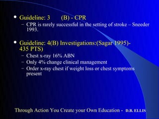    Guideline: 3      (B) - CPR
    – CPR is rarely successful in the setting of stroke – Sneeder
      1993.

   Guideline: 4(B) Investigations:(Sagar 1995)-
    435 PTS)
    – Chest x-ray 16% ABN
    – Only 4% change clinical management
    – Order x-ray chest if weight loss or chest symptoms
      present




Through Action You Create your Own Education -       D.B. ELLIS
 