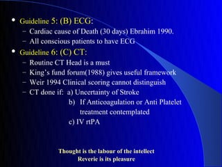    Guideline 5: (B) ECG:
     – Cardiac cause of Death (30 days) Ebrahim 1990.
     – All conscious patients to have ECG
   Guideline 6: (C) CT:
     – Routine CT Head is a must
     – King’s fund forum(1988) gives useful framework
     – Weir 1994 Clinical scoring cannot distinguish
     – CT done if: a) Uncertainty of Stroke
                    b) If Anticoagulation or Anti Platelet
                        treatment contemplated
                    c) IV rtPA


                Thought is the labour of the intellect
                      Reverie is its pleasure
 