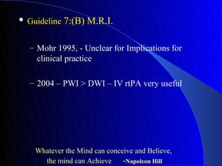    Guideline 7:(B) M.R.I.


    – Mohr 1995, - Unclear for Implications for
      clinical practice

    – 2004 – PWI > DWI – IV rtPA very useful




      Whatever the Mind can conceive and Believe,
        the mind can Achieve     -Napoleon Hill
 