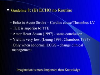    Guideline 8: (B) ECHO no Routine


– Echo in Acute Stroke – Cardiac cause/Thrombus LV
– TEE is superior to TTE
– Amer Heart Asson (1997) - same conclusion
– Yield is very low. (Leung 1993; Chambors 1997)
– Only when abnormal ECGS - change clinical
    management




      Imagination is more Important than Knowledge
 