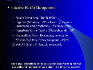    Guideline 10: (B) Management:


     – Fever (Worst Prog.) Reith 1996
     – Hypoxia (Moroney 1996) - Exac. by seizures
       Pneumonia and Arrythmias - Worst outcome
     – Hyperbaric O2 ineffective (Nighoghossaln 1995)
     – Haemodilut. Plasm Expanders; venesection
     – No evidence for efficacy (As plund - 1997)
     Check ABG only if Hypoxia suspected.




    It is a great misfortune not to possess sufficient wit to speak well
      nor sufficient judgment to keep silent - La Broyers character
 