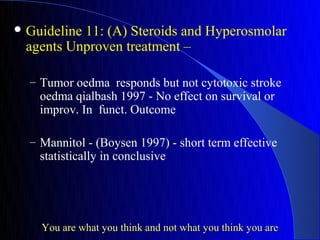  Guideline
          11: (A) Steroids and Hyperosmolar
 agents Unproven treatment –

  – Tumor oedma responds but not cytotoxic stroke
    oedma qialbash 1997 - No effect on survival or
    improv. In funct. Outcome

  – Mannitol - (Boysen 1997) - short term effective
    statistically in conclusive




    You are what you think and not what you think you are
 