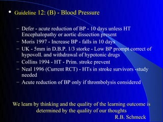    Guideline 12: (B) - Blood Pressure

     – Defer - acute reduction of BP - 10 days unless HT
         Encephalopathy or aortic dissection present
     –   Moris 1997 - Increase BP - falls in 10 days
     –   UK - 5mm in D.B.P. 1/3 storke - Low BP prompt correct of
         hypovoll. and withdrawal of hypotonic drugs
     –   Collins 1994 - HT - Prim. stroke prevent
     –   Neal 1996 (Current RCT) - HTs in stroke survivors -study
         needed
     –   Acute reduction of BP only if thrombolysis considered



    We learn by thinking and the quality of the learning outcome is
              determined by the quality of our thoughts
                                                    R.B. Schmeck
 