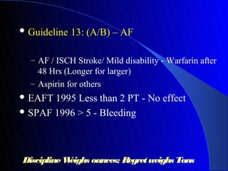  Guideline   13: (A/B) – AF

  – AF / ISCH Stroke/ Mild disability - Warfarin after
    48 Hrs (Longer for larger)
  – Aspirin for others
 EAFT 1995 Less than 2 PT - No effect
 SPAF 1996 > 5 - Bleeding




Discipline Weighs ounces; Regret weighs Tons
 
