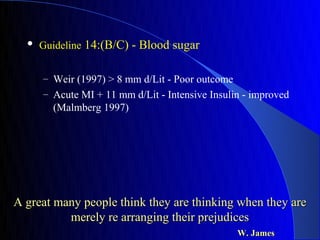    Guideline 14:(B/C) - Blood sugar


      – Weir (1997) > 8 mm d/Lit - Poor outcome
      – Acute MI + 11 mm d/Lit - Intensive Insulin - improved
        (Malmberg 1997)




A great many people think they are thinking when they are
          merely re arranging their prejudices
                                                  W. James
 