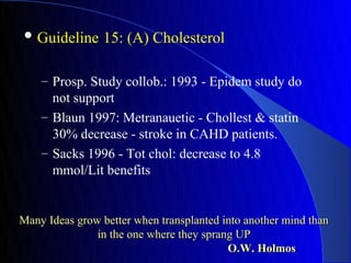  Guideline      15: (A) Cholesterol

    – Prosp. Study collob.: 1993 - Epidem study do
      not support
    – Blaun 1997: Metranauetic - Chollest & statin
      30% decrease - stroke in CAHD patients.
    – Sacks 1996 - Tot chol: decrease to 4.8
      mmol/Lit benefits


Many Ideas grow better when transplanted into another mind than
               in the one where they sprang UP
                                          O.W. Holmos
 