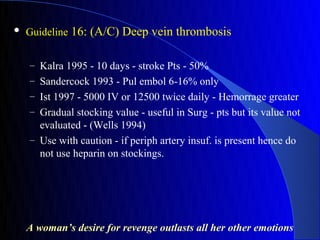    Guideline 16: (A/C) Deep vein thrombosis


    – Kalra 1995 - 10 days - stroke Pts - 50%
    – Sandercock 1993 - Pul embol 6-16% only
    – Ist 1997 - 5000 IV or 12500 twice daily - Hemorrage greater
    – Gradual stocking value - useful in Surg - pts but its value not
      evaluated - (Wells 1994)
    – Use with caution - if periph artery insuf. is present hence do
      not use heparin on stockings.




    A woman’s desire for revenge outlasts all her other emotions
 