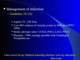  Management       of infarction
   – Guideline 18: (A)

       Aspirin 75 - 150 /Day
       3 yrs 40% reduces of vascular events in 1000 pts (APTC -

        1994)
       Stroke sub type value ? (TACI, PACI, LACI, POCI)

       Dienners - 1996, synergy possible with Clopidogrel

        Ticlopidine etc.




I have never let my Medical schooling interfere with my education
                                          Mark Twain
 