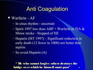 Anti Coagulation
 Warfarin   - AF
  – In sinus rhythm - uncertain
  – Spirit 1997 low dose ABP + Warfarin in TIA &
    Minor stroke - Stopped of HE
  – Heparin (IST 1997) – Significant reduction in
    early death (12 fewer in 1000) not better than
    aspirin
  – So avoid Heparin (A)


    “ H who cannot forgive others destroys the
        e
   bridge over which he himself must pass”     -
 