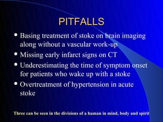 PITFALLS
 Basing  treatment of stoke on brain imaging
  along without a vascular work-up
 Missing early infarct signs on CT

 Underestimating the time of symptom onset
  for patients who wake up with a stoke
 Overtreatment of hypertension in acute
  stoke

Three can be seen in the divisions of a human in mind, body and spirit
 