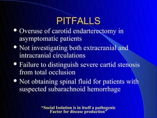 PITFALLS
 Overuse  of carotid endarterectomy in
  asymptomatic patients
 Not investigating both extracranial and
  intracranial circulations
 Failure to distinguish severe cartid stenosis
  from total occlusion
 Not obtaining spinal fluid for patients with
  suspected subarachnoid hemorrhage

          “Social Isolation is in itself a pathogenic
              Factor for disease production”
 