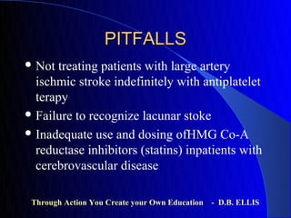 PITFALLS
 Not  treating patients with large artery
  ischmic stroke indefinitely with antiplatelet
  terapy
 Failure to recognize lacunar stoke

 Inadequate use and dosing ofHMG Co-A
  reductase inhibitors (statins) inpatients with
  cerebrovascular disease

 Through Action You Create your Own Education   - D.B. ELLIS
 