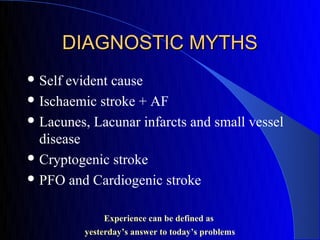 DIAGNOSTIC MYTHS
 Self evident cause
 Ischaemic stroke + AF

 Lacunes, Lacunar infarcts and small vessel
  disease
 Cryptogenic stroke

 PFO and Cardiogenic stroke


             Experience can be defined as
         yesterday’s answer to today’s problems
 