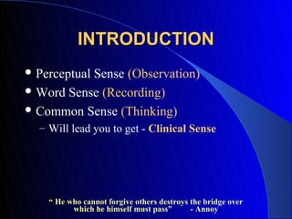 INTRODUCTION
 Perceptual
           Sense (Observation)
 Word Sense (Recording)

 Common Sense (Thinking)
  – Will lead you to get - Clinical Sense




    “ He who cannot forgive others destroys the bridge over
          which he himself must pass”       - Annoy
 