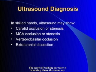 Ultrasound Diagnosis

In skilled hands, ultrasound may show:
• Carotid occlusion or stenosis
• MCA occlusion or stenosis
• Vertebrobasilar occlusion
• Extracranial dissection




          The secret of walking on water is
           Knowing where the stones are
 